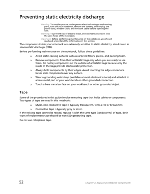 Page 6052Chapter 3: Replacing notebook components
Preventing static electricity discharge
Warning: To avoid exposure to dangerous electrical voltages and moving 
parts, turn off your notebook, remove the battery, and unplug the 
power cord, modem cable, and network cable before opening the 
case.
Warning: To prevent risk of electric shock, do not insert any object into 
the vent holes of the notebook.
Important: Before performing maintenance on the notebook, you should 
read and understand the information in...