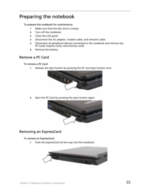 Page 63Chapter 3: Replacing notebook components55
Preparing the notebook
To prepare the notebook for maintenance:
1Make sure that the disc drive is empty.
2Turn off the notebook.
3Close the LCD panel
4Disconnect the AC adapter, modem cable, and network cable.
5Disconnect all peripheral devices connected to the notebook and remove any 
PC Cards, Express Cards, and memory cards.
6Remove the battery.
Remove a PC Card
To remove a PC Card:
1Release the eject button by pressing the PC Card eject button once.
2Eject...