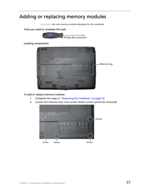 Page 65Chapter 3: Replacing notebook components57
Adding or replacing memory modules
Important: Use only memory modules designed for this notebook.
Tools you need to complete this task:
Locating components:
To add or replace memory modules:
1Complete the steps in “Preparing the notebook” on page 55.
2Loosen the memory bay cover screws (these screws cannot be removed).
Phillips #0 screwdriver
Memory bay
Screw
Screw
Screw Screw 