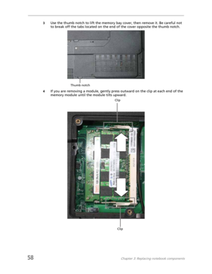 Page 6658Chapter 3: Replacing notebook components
3Use the thumb notch to lift the memory bay cover, then remove it. Be careful not 
to break off the tabs located on the end of the cover opposite the thumb notch.
4If you are removing a module, gently press outward on the clip at each end of the 
memory module until the module tilts upward.
Thumb notch
Clip
Clip 