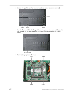 Page 7062Chapter 3: Replacing notebook components
2Loosen the graphics card bay cover screws (these screws cannot be removed).
3Use the thumb notch to lift the graphics card bay cover, then remove it. Be careful 
not to break off the tabs located on the end of the cover opposite the thumb 
notch.
4Remove the graphics card screws.
Screw
Screw
Screw Screw
Thumb notch
ScrewScrew
Screw Screw 