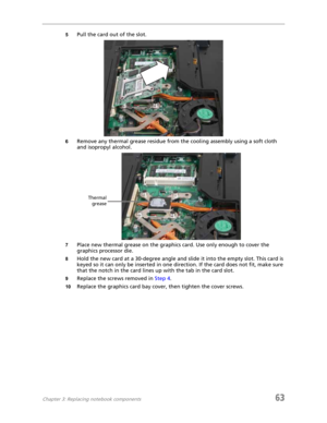 Page 71Chapter 3: Replacing notebook components63
5Pull the card out of the slot.
6Remove any thermal grease residue from the cooling assembly using a soft cloth 
and isopropyl alcohol.
7Place new thermal grease on the graphics card. Use only enough to cover the 
graphics processor die.
8Hold the new card at a 30-degree angle and slide it into the empty slot. This card is 
keyed so it can only be inserted in one direction. If the card does not fit, make sure 
that the notch in the card lines up with the tab in...