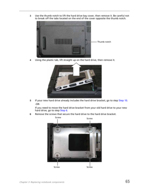 Page 73Chapter 3: Replacing notebook components65
3Use the thumb notch to lift the hard drive bay cover, then remove it. Be careful not 
to break off the tabs located on the end of the cover opposite the thumb notch.
4Using the plastic tab, lift straight up on the hard drive, then remove it.
5If your new hard drive already includes the hard drive bracket, go to step Step 10.
-OR-
If you need to move the hard drive bracket from your old hard drive to your new 
hard drive, go to step Step 6.
6Remove the screws...