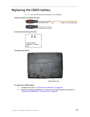 Page 79Chapter 3: Replacing notebook components71
Replacing the CMOS battery
Important: Use only CMOS batteries designed for this notebook.
Tools you need to complete this task:v
Screws removed during this task:
Locating components:
To replace the CMOS battery:
1Complete the steps in “Preparing the notebook” on page 55.
2Remove the optional IEEE 802.11 wireless card by following the instructions in 
“Replacing the IEEE 802.11 wireless card” on page 67.
Flat-blade driver
Scribe or non-marring tool
- OR -...