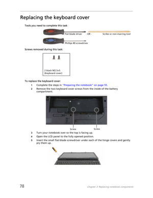 Page 8678Chapter 3: Replacing notebook components
Replacing the keyboard cover
Tools you need to complete this taskv
Screws removed during this task:
To replace the keyboard cover:
1Complete the steps in “Preparing the notebook” on page 55.
2Remove the two keyboard cover screws from the inside of the battery 
compartment.
3Turn your notebook over so the top is facing up.
4Open the LCD panel to the fully opened position.
5Insert the small flat-blade screwdriver under each of the hinge covers and gently 
pry them...