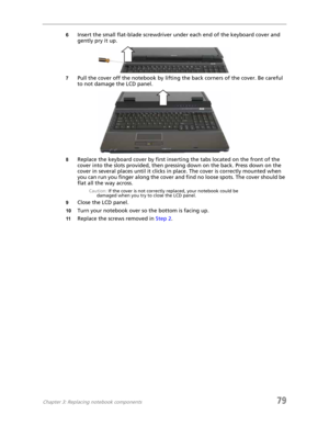 Page 87Chapter 3: Replacing notebook components79
6Insert the small flat-blade screwdriver under each end of the keyboard cover and 
gently pry it up.
7Pull the cover off the notebook by lifting the back corners of the cover. Be careful 
to not damage the LCD panel.
8Replace the keyboard cover by first inserting the tabs located on the front of the 
cover into the slots provided, then pressing down on the back. Press down on the 
cover in several places until it clicks in place. The cover is correctly mounted...