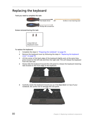 Page 8880Chapter 3: Replacing notebook components
Replacing the keyboard
Tools you need to complete this task:v
Screws removed during this task:
To replace the keyboard:
1Complete the steps in “Preparing the notebook” on page 55.
2Remove the keyboard cover by following the steps in “Replacing the keyboard 
cover” on page 78.
3Lift the center of the back edge of the keyboard slightly and, at the same time, 
press inward on the left side and then the right side. This will release the keyboard 
from the side...