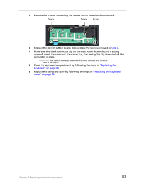 Page 91Chapter 3: Replacing notebook components83
5Remove the screws connecting the power button board to the notebook.
6Replace the power button board, then replace the screws removed in Step 5.
7Make sure the black connector clip on the new power button board is swung 
upward, insert the cable into the connector, then swing the clip down to lock the 
connector in place.
Important: The cable is correctly oriented if it is not twisted and the blue 
band is facing up.
8Close the keyboard compartment by following...