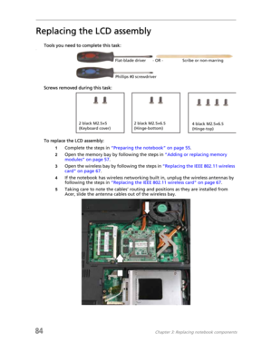 Page 9284Chapter 3: Replacing notebook components
Replacing the LCD assembly
Tools you need to complete this task:v
Screws removed during this task:
To replace the LCD assembly:
1Complete the steps in “Preparing the notebook” on page 55.
2Open the memory bay by following the steps in “Adding or replacing memory 
modules” on page 57.
3Open the wireless bay by following the steps in “Replacing the IEEE 802.11 wireless 
card” on page 67.
4If the notebook has wireless networking built in, unplug the wireless...