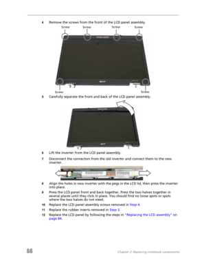 Page 9688Chapter 3: Replacing notebook components
4Remove the screws from the front of the LCD panel assembly.
5Carefully separate the front and back of the LCD panel assembly.
6Lift the inverter from the LCD panel assembly.
7Disconnect the connectors from the old inverter and connect them to the new 
inverter.
8Align the holes in new inverter with the pegs in the LCD lid, then press the inverter 
into place.
9Press the LCD panel front and back together. Press the two halves together in 
several places until...