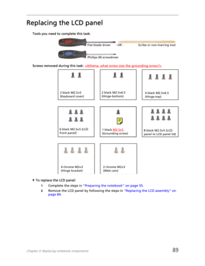 Page 97Chapter 3: Replacing notebook components89
Replacing the LCD panel
Tools you need to complete this task:v
Screws removed during this task: 
To replace the LCD panel:
1Complete the steps in “Preparing the notebook” on page 55.
2Remove the LCD panel by following the steps in “Replacing the LCD assembly” on 
page 84.
Flat-blade driver Scribe or non-marring tool- OR -
Phillips #0 screwdriver
2 black M2.5×6.5 
(Hinge-bottom)2 black M2.5×5 
(Keyboard cover)
6 black M2.5×5 (LCD 
front panel)8 black M2.5×5 (LCD...