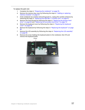 Page 107Chapter 3: Replacing notebook components97
To replace the palm rest:
1Complete the steps in “Preparing the notebook” on page 55.
2Remove the memory bay cover by following the steps in “Adding or replacing 
memory modules” on page 57.
3If the notebook has wireless networking built in, unplug the wireless antennas by 
following the steps in “Replacing the IEEE 802.11 wireless card” on page 67.
4Remove the hard drive(s) by following the steps in “Replacing the primary hard 
drive” on page 64 and “Replacing...