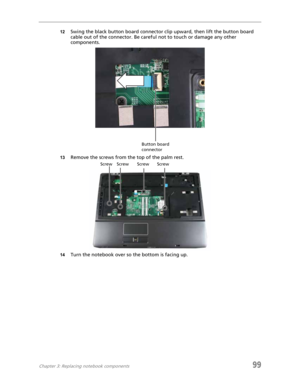 Page 109Chapter 3: Replacing notebook components99
12Swing the black button board connector clip upward, then lift the button board 
cable out of the connector. Be careful not to touch or damage any other 
components.
13Remove the screws from the top of the palm rest.
14Turn the notebook over so the bottom is facing up.
Button board 
connector
Screw Screw Screw Screw 