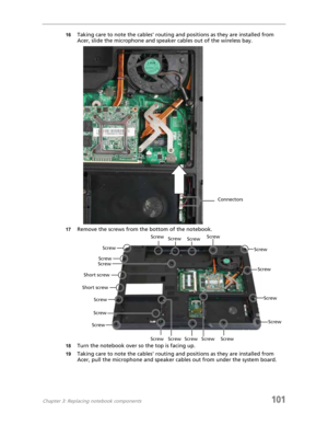 Page 111Chapter 3: Replacing notebook components101
16Taking care to note the cables’ routing and positions as they are installed from 
Acer, slide the microphone and speaker cables out of the wireless bay.
17Remove the screws from the bottom of the notebook.
18Turn the notebook over so the top is facing up.
19Taking care to note the cables’ routing and positions as they are installed from 
Acer, pull the microphone and speaker cables out from under the system board.
Connectors
ScrewScrew
Screw
Screw
Screw...