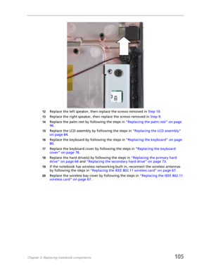 Page 115Chapter 3: Replacing notebook components105
12Replace the left speaker, then replace the screws removed in Step 10.
13Replace the right speaker, then replace the screws removed in Step 9.
14Replace the palm rest by following the steps in “Replacing the palm rest” on page 
96.
15Replace the LCD assembly by following the steps in “Replacing the LCD assembly” 
on page 84.
16Replace the keyboard by following the steps in “Replacing the keyboard” on page 
80.
17Replace the keyboard cover by following the...
