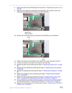 Page 123Chapter 3: Replacing notebook components113
8Remove the palm rest by following the instructions in “Replacing the palm rest” on 
page 96.
9Disconnect the cable from the Express Card assembly. Use a scribe or other non-
marring tool to gently push the plug out of the connector.
10Remove the screws securing the old Express Card assembly to the notebook.
11Replace the Express Card assembly, then replace the screws removed in Step 10.
12Connect the Express Card cable to the Express Card assembly.
13Replace...