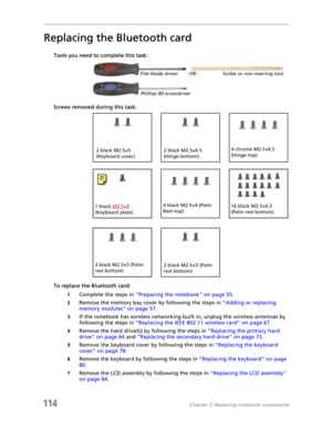 Page 124114Chapter 3: Replacing notebook components
Replacing the Bluetooth card
Tools you need to complete this task:v
Screws removed during this task:
To replace the Bluetooth card:
1Complete the steps in “Preparing the notebook” on page 55.
2Remove the memory bay cover by following the steps in “Adding or replacing 
memory modules” on page 57.
3If the notebook has wireless networking built in, unplug the wireless antennas by 
following the steps in “Replacing the IEEE 802.11 wireless card” on page 67.
4Remove...