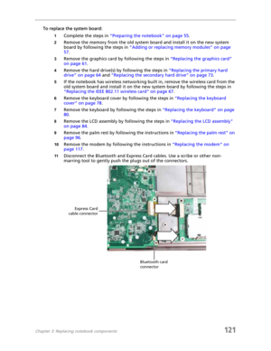 Page 131Chapter 3: Replacing notebook components121
To replace the system board:
1Complete the steps in “Preparing the notebook” on page 55.
2Remove the memory from the old system board and install it on the new system 
board by following the steps in “Adding or replacing memory modules” on page 
57.
3Remove the graphics card by following the steps in “Replacing the graphics card” 
on page 61.
4Remove the hard drive(s) by following the steps in “Replacing the primary hard 
drive” on page 64 and “Replacing the...