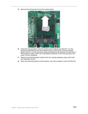 Page 141Chapter 3: Replacing notebook components131
15Remove the old processor from the system board.
16Install the new processor onto the system board making sure that Pin 1 on the 
processor (indicated by the silk-screened arrow on the corner of the processor) 
aligns with Pin 1 on the processor socket (indicated by the absence of a pin hole in 
the processor socket), then use a flat-blade screwdriver to turn the processor lock 
screw 1/2-turn clockwise.
17Remove any thermal grease residue from the cooling...