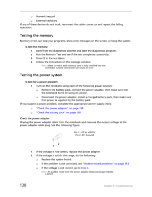 Page 148138Chapter 4: Troubleshooting
❑Numeric keypad
❑External keyboard
If any of these devices do not work, reconnect the cable connector and repeat the failing 
operation.
Testing the memory
Memory errors can stop your programs, show error messages on the screen, or hang the system.
To test the memory:
1Boot from the diagnostics diskette and start the diagnostics program.
2Run the Memory Test and see if the test completes successfully.
3Press F2 in the test items.
4Follow the instructions in the message...