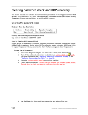 Page 168158Chapter 5: Jumper and connector locations
Clearing password check and BIOS recovery
This section provides you with the standard operating procedures of clearing password and BIOS 
recovery for Travelmate 7730/7730G. The system board has one Hardware Open Gap for clearing 
the password check, and one Hotkey for enabling BIOS recovery.
Clearing the password check
Hardware Open Gap Description:
Locating the hardware gap on the system board
Gap name in Travelmate 7730/7730G is G71
Steps for Clearing BIOS...