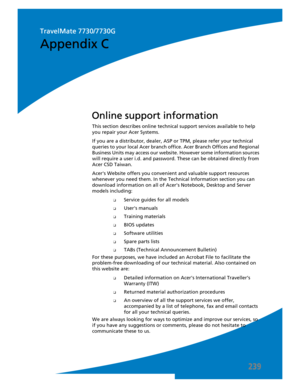 Page 249239
This section describes online technical support services available to help 
you repair your Acer Systems.
If you are a distributor, dealer, ASP or TPM, please refer your technical 
queries to your local Acer branch office. Acer Branch Offices and Regional 
Business Units may access our website. However some information sources 
will require a user i.d. and password. These can be obtained directly from 
Acer CSD Taiwan.
Acers Website offers you convenient and valuable support resources 
whenever you...