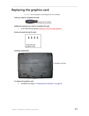 Page 69Chapter 3: Replacing notebook components61
Replacing the graphics card
Important: Use only graphics cards designed for this notebook.
Tools you need to complete this task:
Additional materials you need to complete this task:
❑X-23-7762 thermal grease 
Screws removed during this task:
Locating components:
To replace the graphics card:
1Complete the steps in “Preparing the notebook” on page 55.
Phillips #0 screwdriver
4 black M2.5×8 
(graphics card)
Graphics card bay 