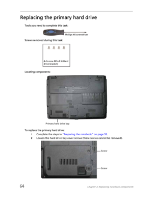 Page 7264Chapter 3: Replacing notebook components
Replacing the primary hard drive
Tools you need to complete this task:
Screws removed during this task:
Locating components:
To replace the primary hard drive:
1Complete the steps in “Preparing the notebook” on page 55.
2Loosen the hard drive bay cover screws (these screws cannot be removed).
Phillips #0 screwdriver
4 chrome M3×3.5 (Hard 
drive bracket)
Primary hard drive bay
Screw
Screw 