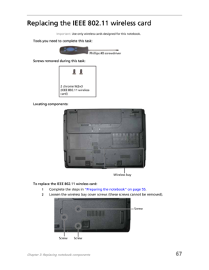 Page 75Chapter 3: Replacing notebook components67
Replacing the IEEE 802.11 wireless card
Important: Use only wireless cards designed for this notebook.
Tools you need to complete this task:
Screws removed during this task:
Locating components:
To replace the IEEE 802.11 wireless card:
1Complete the steps in “Preparing the notebook” on page 55.
2Loosen the wireless bay cover screws (these screws cannot be removed).
Phillips #0 screwdriver
2 chrome M2×3 
(IEEE 802.11 wireless 
card)
Wireless bay
Screw ScrewScrew 