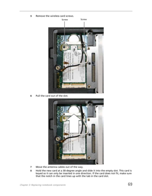Page 77Chapter 3: Replacing notebook components69
5Remove the wireless card screws.
6Pull the card out of the slot.
7Move the antenna cables out of the way.
8Hold the new card at a 30-degree angle and slide it into the empty slot. This card is 
keyed so it can only be inserted in one direction. If the card does not fit, make sure 
that the notch in the card lines up with the tab in the card slot.
ScrewScrew 