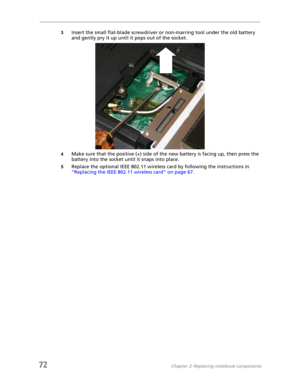 Page 8072Chapter 3: Replacing notebook components
3Insert the small flat-blade screwdriver or non-marring tool under the old battery 
and gently pry it up until it pops out of the socket.
4Make sure that the positive (+) side of the new battery is facing up, then press the 
battery into the socket until it snaps into place.
5Replace the optional IEEE 802.11 wireless card by following the instructions in 
“Replacing the IEEE 802.11 wireless card” on page 67. 