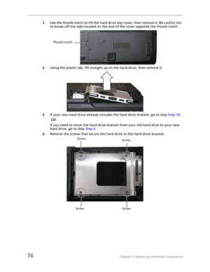 Page 8274Chapter 3: Replacing notebook components
3Use the thumb notch to lift the hard drive bay cover, then remove it. Be careful not 
to break off the tabs located on the end of the cover opposite the thumb notch.
4Using the plastic tab, lift straight up on the hard drive, then remove it.
5If your new hard drive already includes the hard drive bracket, go to step Step 10.
-OR-
If you need to move the hard drive bracket from your old hard drive to your new 
hard drive, go to step Step 6.
6Remove the screws...