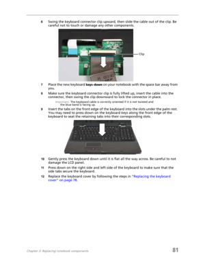 Page 89Chapter 3: Replacing notebook components81
6Swing the keyboard connector clip upward, then slide the cable out of the clip. Be 
careful not to touch or damage any other components.
7Place the new keyboard keys-down on your notebook with the space bar away from 
you.
8Make sure the keyboard connector clip is fully lifted up, insert the cable into the 
connector, then swing the clip downward to lock the connector in place.
Important: The keyboard cable is correctly oriented if it is not twisted and 
the...