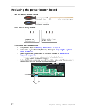 Page 9082Chapter 3: Replacing notebook components
Replacing the power button board
Tools you need to complete this task:v
Screws removed during this task:
To replace the status indicator board:
1Complete the steps in “Preparing the notebook” on page 55.
2Remove the keyboard cover by following the steps in “Replacing the keyboard 
cover” on page 78.
3Open the keyboard compartment by following the steps in “Replacing the 
keyboard” on page 80.
Important: You do not need to disconnect the keyboard cable from the...