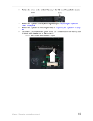 Page 93Chapter 3: Replacing notebook components85
6Remove the screws on the bottom that secure the LCD panel hinges to the chassis.
7Remove the keyboard cover by following the steps in “Replacing the keyboard 
cover” on page 78.
8Remove the keyboard by following the steps in “Replacing the keyboard” on page 
80.
9Detach the LCD cable from the system board. Use a scribe or other non-marring tool 
to gently push the plug out of the connector.
Caution: The LCD video cable connector is fragile.
Screw Screw 