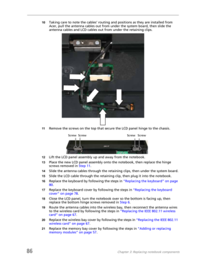 Page 9486Chapter 3: Replacing notebook components
10Taking care to note the cables’ routing and positions as they are installed from 
Acer, pull the antenna cables out from under the system board, then slide the 
antenna cables and LCD cables out from under the retaining clips.
11Remove the screws on the top that secure the LCD panel hinge to the chassis.
12Lift the LCD panel assembly up and away from the notebook.
13Place the new LCD panel assembly onto the notebook, then replace the hinge 
screws removed in...