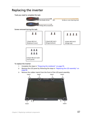 Page 95Chapter 3: Replacing notebook components87
Replacing the inverter
Tools you need to complete this task:v
Screws removed during this task:
To replace the inverter:
1Complete the steps in “Preparing the notebook” on page 55.
2Remove the LCD panel by following the steps in “Replacing the LCD assembly” on 
page 84.
3Remove the rubber inserts from the front of the LCD panel assembly.
Flat-blade driver Scribe or non-marring tool- OR -
Phillips #0 screwdriver
2 black M2.5×6.5 
(Hinge-bottom)2 black M2.5×5...