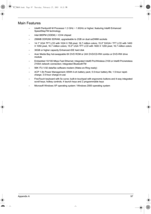 Page 105Appendix A97
Main Features
•Intel® Pentium® M Processor 1.3 GHz ~ 1.6GHz or higher; featuring Intel® Enhanced 
SpeedStepTM technology
•Intel 885PM (ODEM) + ICH4 chipset
•256MB DDR266 SDRAM, upgradeable to 2GB on dual soDIMM sockets
•14.1 XGA TFT LCD with 1024 X 768 pixel, 16.7 million colors; 15.0 SXGA+ TFT LCD with 1400 
X 1050 pixel, 16.7 million colors; 15.0 UGA TFT LCD with 1600 X 1200 pixel, 16.7 million colors
•30GB or higher capacity Enhanced-IDE hard disk
•Acer Media Bay hot-swappable 8X DVD ROM...