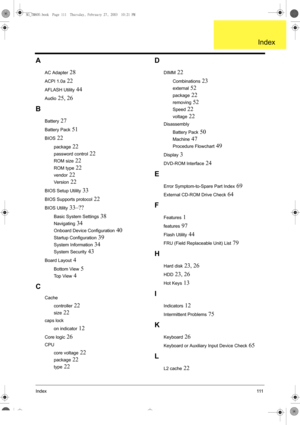 Page 119Index111
A
AC Adapter 28
ACPI 1.0a 22
AFLASH Utility 44
Audio 25, 26
B
Battery 27
Battery Pack 51
BIOS 22
package 22
password control 22
ROM size 22
ROM type 22
vendor 22
Ve r s i o n 22
BIOS Setup Utility 33
BIOS Supports protocol 22
BIOS Utility 33–??
Basic System Settings 38
Navigating 34
Onboard Device Configuration 40
Startup Configuration 39
System Information 34
System Security 43
Board Layout 4
Bottom View 5
Top View 4
C
Cache
controller
 22
size 22
caps lock
on indicator
 12
Core logic 26
CPU...
