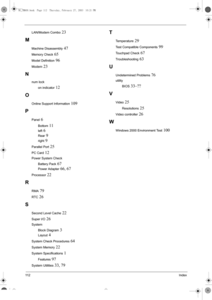 Page 12011 2Index
LAN/Modem Combo 23
M
Machine Disassembly 47
Memory Check 65
Model Definition 96
Modem 23
N
num lock
on indicator
 12
O
Online Support Information 109
P
Panel 6
Bottom 11
left 6
Rear 9
right 9
Parallel Port 25
PC Card 12
Power System Check
Battery Pack
 67
Power Adapter 66, 67
Processor 22
R
RMA 79
RTC 26
S
Second Level Cache 22
Super I/O 26
System
Block Diagram
 3
Layout 4
System Check Procedures 64
System Memory 22
System Specifications 1
Features 97
System Utilities 33, 79
T
Temperature 29...