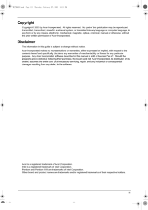 Page 3III
Copyright
Copyright © 2003 by Acer Incorporated.  All rights reserved.  No part of this publication may be reproduced, 
transmitted, transcribed, stored in a retrieval system, or translated into any language or computer language, in 
any form or by any means, electronic, mechanical, magnetic, optical, chemical, manual or otherwise, without 
the prior written permission of Acer Incorporated.
Disclaimer
The information in this guide is subject to change without notice.
Acer Incorporated makes no...