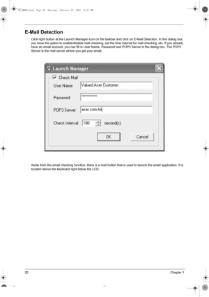 Page 2820Chapter 1
E-Mail Detection
Click right button at the Launch Manager icon on the taskbar and click on E-Mail Detection. In this dialog box, 
you have the option to enable/disable mail checking, set the time interval for mail checking, etc. If you already 
have an email account, you can fill in User Name, Password and POP3 Server in the dialog box. The POP3 
Server is the mail server where you get your email.
Aside from the email checking function, there is a mail button that is used to launch the email...