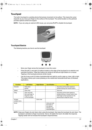 Page 29Chapter 121
Touchpad
The built-in touchpad is a pointing device that senses movement on its surface. This means the cursor 
responds as you move your finger on the surface of the touchpad. The central location on the palmrest 
provides optimal comfort and support.
NOTE:  If you are using an external USB mouse, you can press 
Fn-F7 to disable the touchpad. 
Touchpad Basics
The following teaches you how to use the touchpad:
•Move your finger across the touchpad to move the cursor. 
•Press the left (1) and...