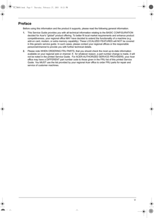 Page 5V
Preface
Before using this information and the product it supports, please read the following general information.
1.This Service Guide provides you with all technical information relating to the BASIC CONFIGURATION 
decided for Acers global product offering. To better fit local market requirements and enhance product 
competitiveness, your regional office MAY have decided to extend the functionality of a machine (e.g. 
add-on card, modem, or extra memory capability). These LOCALIZED FEATURES will NOT...