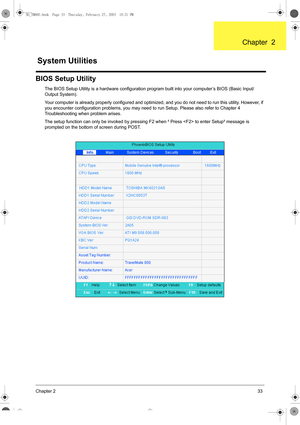 Page 41Chapter 233
BIOS Setup Utility
The BIOS Setup Utility is a hardware configuration program built into your computer’s BIOS (Basic Input/
Output System).
Your computer is already properly configured and optimized, and you do not need to run this utility. However, if 
you encounter configuration problems, you may need to run Setup. Please also refer to Chapter 4 
Troubleshooting when problem arises.
The setup function can only be invoked by pressing F2 when ² Press  to enter Setup² message is 
prompted on...