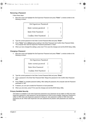 Page 49Chapter 241
Removing a Password
Follow these steps:
1.Move the cursor and highlight the Set Supervisor Password and press
 Enter, a window similar to the 
following is shown:
2.Type the current password in the Enter Current Password filed and press 
Enter.
3.Press 
Enter twice 
without typing anything in the Enter Password and Confirm New Password fields. 
The computer then sets the Supervisor Password parameter to Clear.
4.When you have changed the settings, press ress F10 to save the changes and exit...