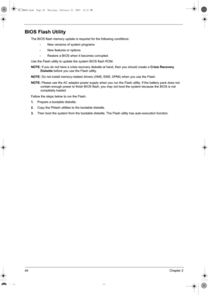 Page 5244Chapter 2
BIOS Flash Utility
The BIOS flash memory update is required for the following conditions:
•New versions of system programs
•New features or options
•Restore a BIOS when it becomes corrupted. 
Use the Flash utility to update the system BIOS flash ROM.
NOTE: If you do not have a crisis recovery diskette at hand, then you should create a 
Crisis Recovery 
Diskette before you use the Flash utility.
NOTE: Do not install memory-related drivers (XMS, EMS, DPMI) when you use the Flash.
NOTE: Please...