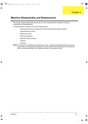 Page 55Chapter 347
This chapter contains step-by-step procedures on how to disassemble the notebook computer for 
maintenance and troubleshooting.
To disassemble the computer, you need the following tools:
•Wrist grounding strap and conductive mat for preventing electrostatic discharge
•Small Philips screw driver
•Philips screw driver
•Flat head screwdriver
•Plastic flat head screwdriver
•Tw e e z e r s
•Hex driver
NOTE: The screws for the different components vary in size.  During the disassembly process,...