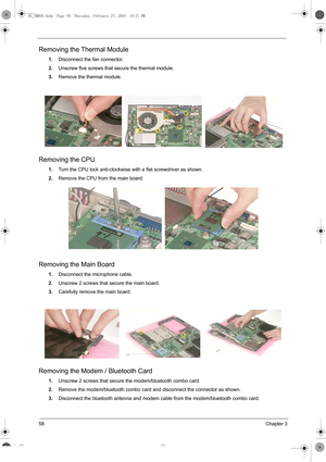 Page 6658Chapter 3
Removing the Thermal Module
1.Disconnect the fan connector.
2.Unscrew five screws that secure the thermal module.
3.Remove the thermal module.
Removing the CPU
1.Turn the CPU lock anti-clockwise with a flat screwdriver as shown.
2.Remove the CPU from the main board.  
Removing the Main Board
1.Disconnect the microphone cable.
2.Unscrew 2 screws that secure the main board.
3.Carefully remove the main board.
Removing the Modem / Bluetooth Card
1.Unscrew 2 screws that secure the modem/bluetooth...