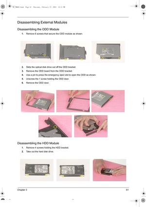 Page 69Chapter 361
Disassembling External Modules
Disassembling the ODD Module
1.Remove 6 screws that secure the ODD module as shown.
2.Slide the optical disk drive out off the ODD bracket.
3.Remove the ODD board from the ODD bracket.
4.Use a pin to press the emergency eject slot to open the ODD as shown.
5.Unscrew the 1 screw holding the ODD door.
6.Remove the ODD door.
Disassembling the HDD Module
1.Remove 4 screws holding the HDD bracket.
2.Take out the hard disk drive.
SG_TM800.book  Page 61  Thursday,...